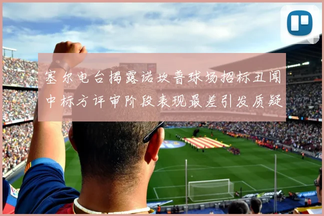 塞尔电台揭露诺坎普球场招标丑闻中标方评审阶段表现最差引发质疑