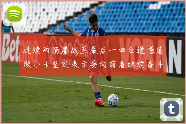 连续两场鏖战至最后一回合遗憾落败小卡坚定表示要向前看继续奋斗