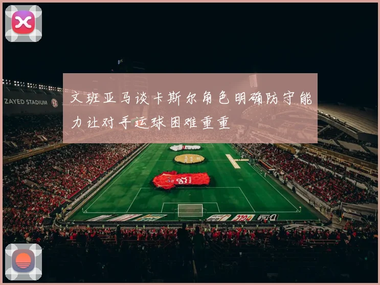 文班亚马谈卡斯尔角色明确防守能力让对手运球困难重重