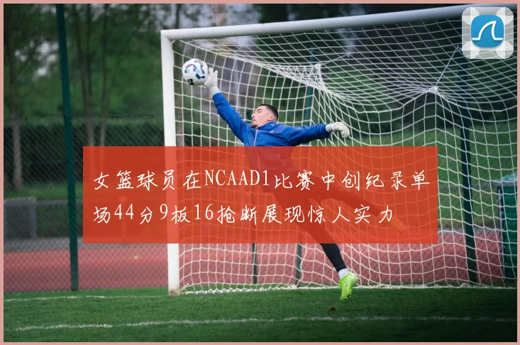 女篮球员在NCAAD1比赛中创纪录单场44分9板16抢断展现惊人实力