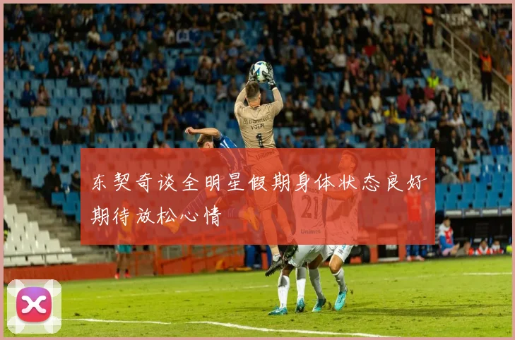 东契奇谈全明星假期身体状态良好期待放松心情