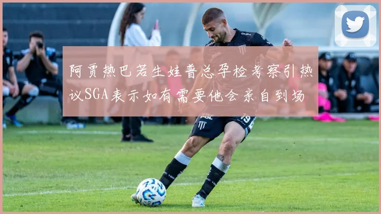阿贾热巴若生娃普总孕检考察引热议SGA表示如有需要他会亲自到场