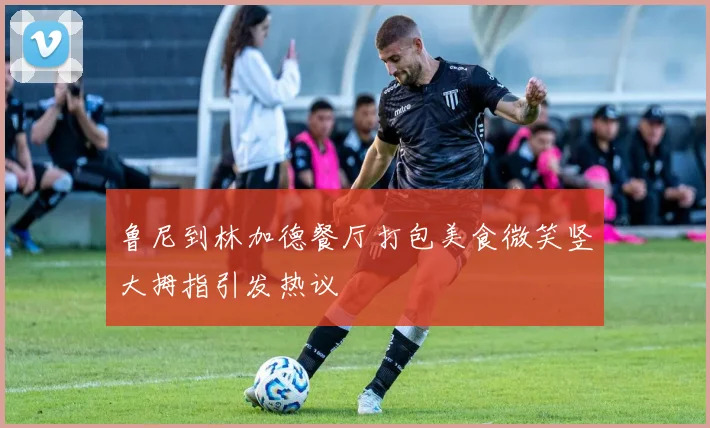 鲁尼到林加德餐厅打包美食微笑竖大拇指引发热议