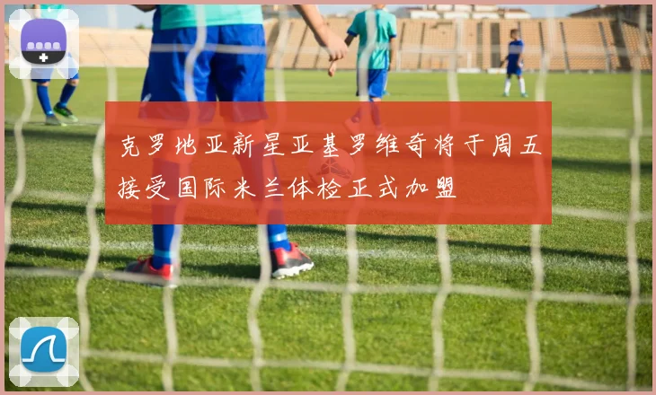 克罗地亚新星亚基罗维奇将于周五接受国际米兰体检正式加盟