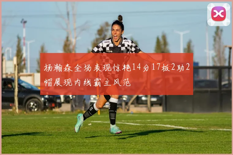 杨瀚森全场表现惊艳14分17板2助2帽展现内线霸主风范