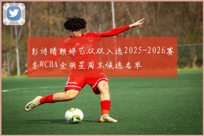彭诗晴赖婷艺双双入选2025-2026赛季WCBA全明星周末候选名单