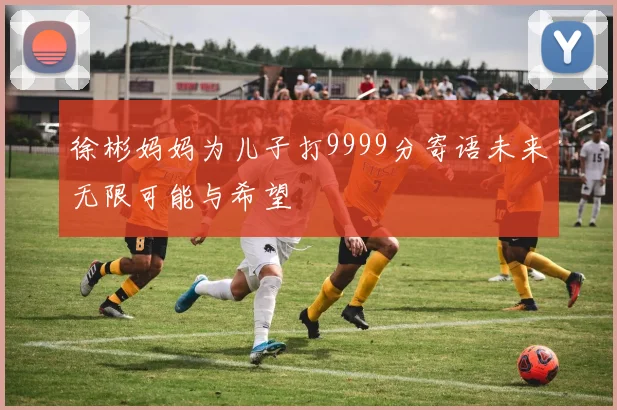 徐彬妈妈为儿子打9999分寄语未来无限可能与希望