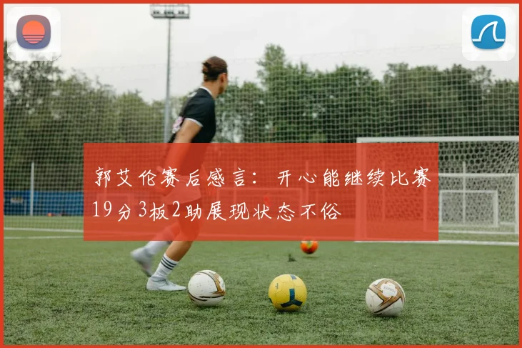郭艾伦赛后感言：开心能继续比赛19分3板2助展现状态不俗