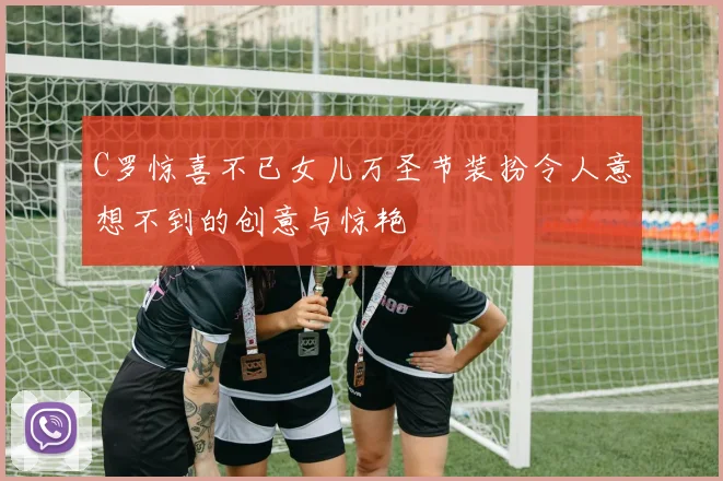 C罗惊喜不已女儿万圣节装扮令人意想不到的创意与惊艳