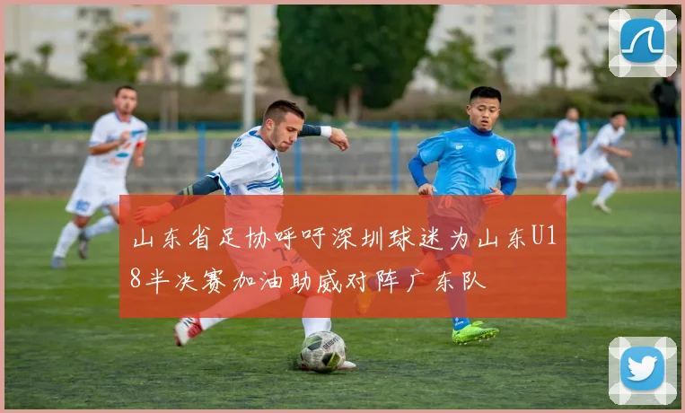 山东省足协呼吁深圳球迷为山东U18半决赛加油助威对阵广东队