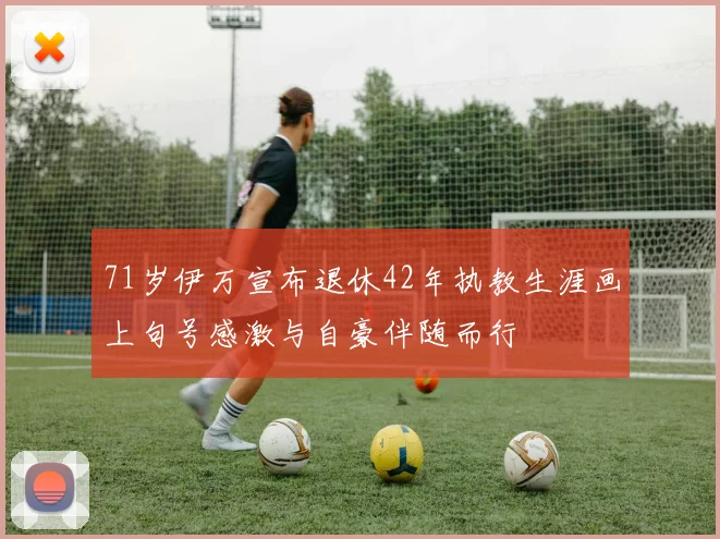 71岁伊万宣布退休42年执教生涯画上句号感激与自豪伴随而行