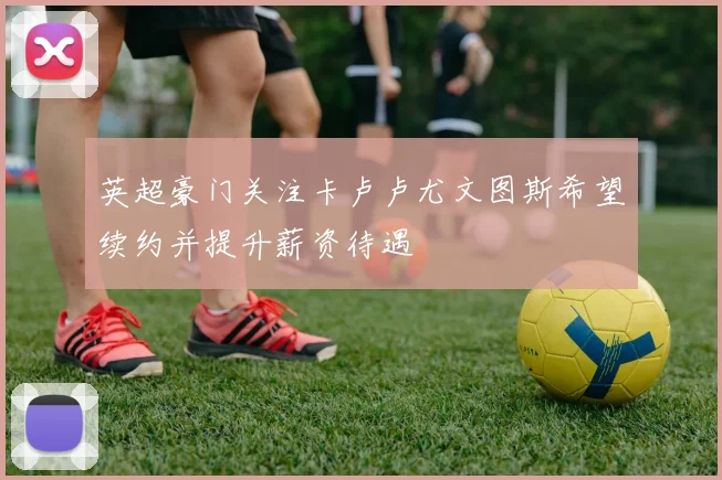 英超豪门关注卡卢卢尤文图斯希望续约并提升薪资待遇