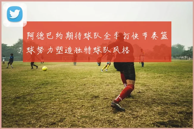 阿德巴约期待球队全季打快节奏篮球努力塑造独特球队风格