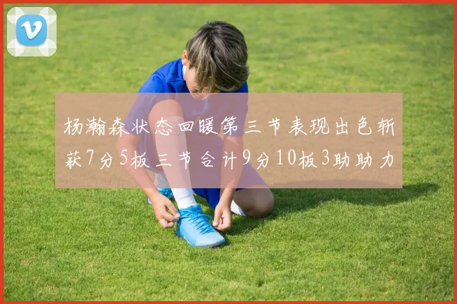 杨瀚森状态回暖第三节表现出色斩获7分5板三节合计9分10板3助助力球队反击