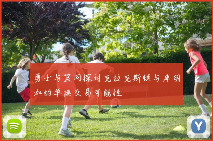 勇士与篮网探讨克拉克斯顿与库明加的单换交易可能性