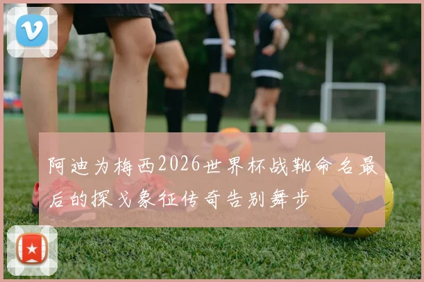阿迪为梅西2026世界杯战靴命名最后的探戈象征传奇告别舞步