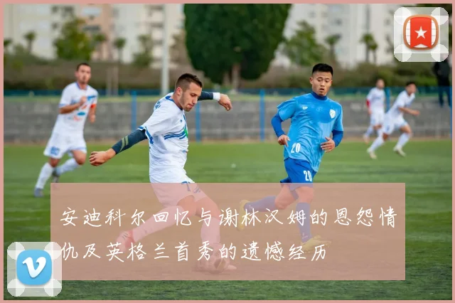 安迪科尔回忆与谢林汉姆的恩怨情仇及英格兰首秀的遗憾经历