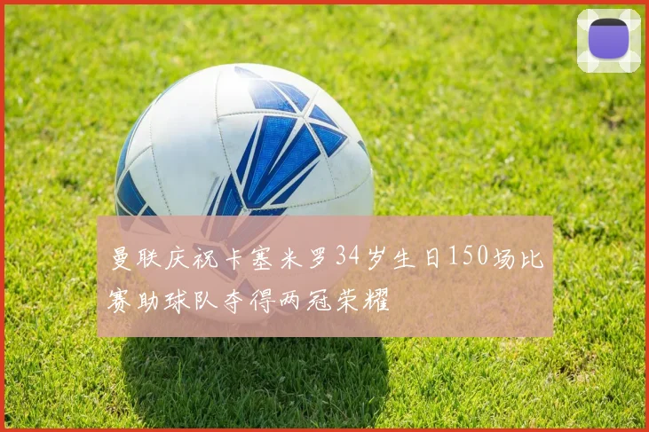 曼联庆祝卡塞米罗34岁生日150场比赛助球队夺得两冠荣耀