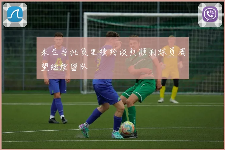 米兰与托莫里续约谈判顺利球员渴望继续留队