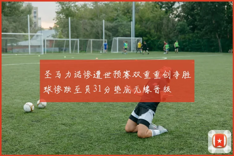 圣马力诺惨遭世预赛双重重创净胜球惨跌至负31分垫底无缘晋级