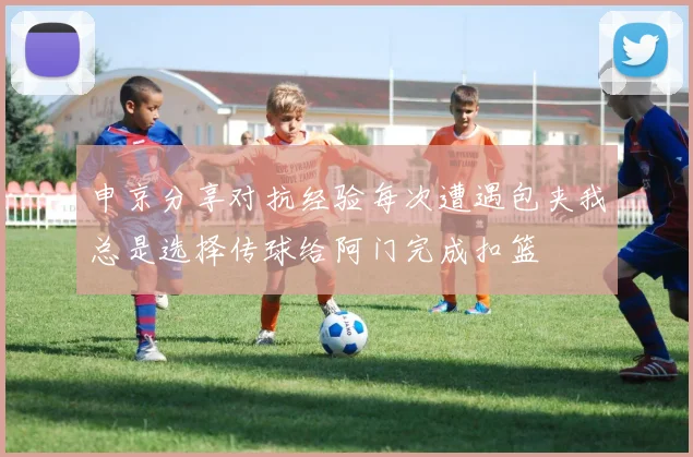 申京分享对抗经验每次遭遇包夹我总是选择传球给阿门完成扣篮