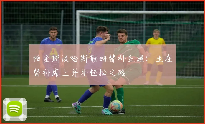 帕金斯谈哈斯勒姆替补生涯：坐在替补席上并非轻松之路