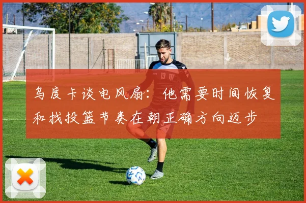 乌度卡谈电风扇：他需要时间恢复和找投篮节奏在朝正确方向迈步