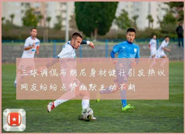 三球调侃布朗尼身材健壮引发热议网友纷纷点赞幽默互动不断