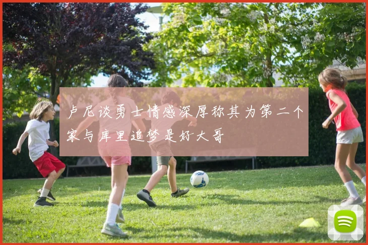 卢尼谈勇士情感深厚称其为第二个家与库里追梦是好大哥