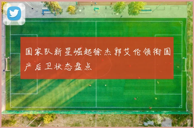 国家队新星崛起徐杰郭艾伦领衔国产后卫状态盘点