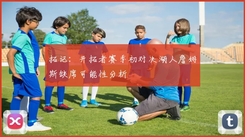 拓记：开拓者赛季初对决湖人詹姆斯缺席可能性分析