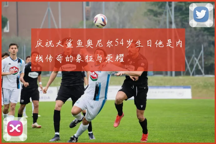庆祝大鲨鱼奥尼尔54岁生日他是内线传奇的象征与荣耀