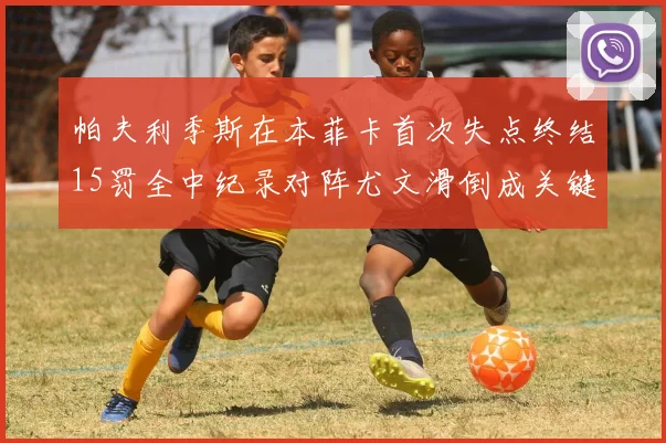 帕夫利季斯在本菲卡首次失点终结15罚全中纪录对阵尤文滑倒成关键时刻