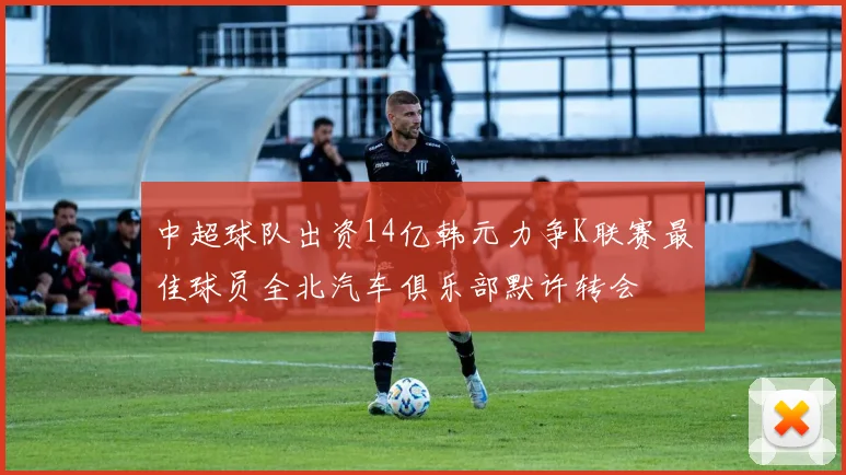 中超球队出资14亿韩元力争K联赛最佳球员全北汽车俱乐部默许转会