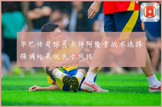 毕巴传奇球员点评阿隆索战术选择强调结果优先于风格