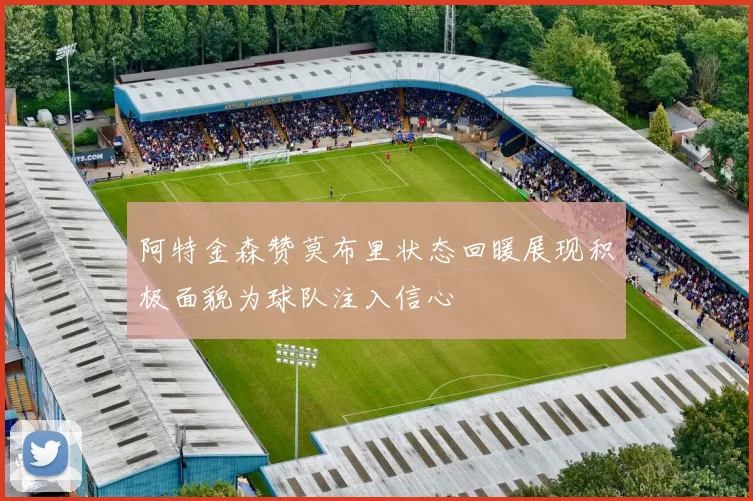 阿特金森赞莫布里状态回暖展现积极面貌为球队注入信心
