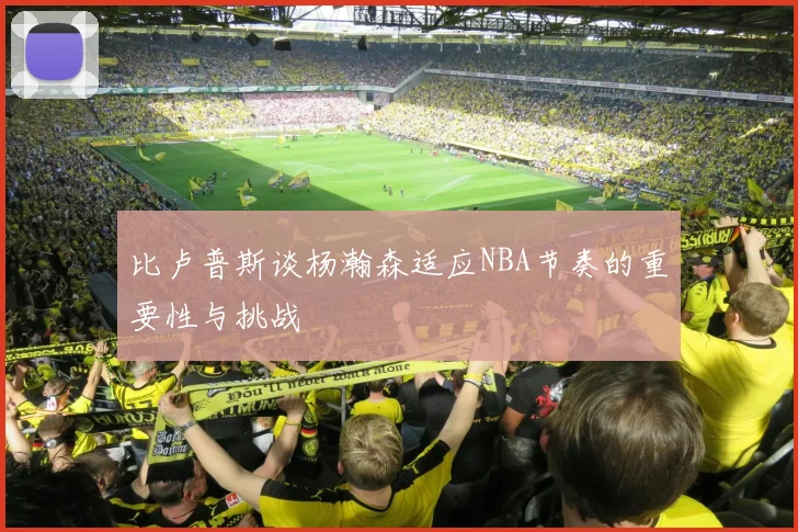 比卢普斯谈杨瀚森适应NBA节奏的重要性与挑战
