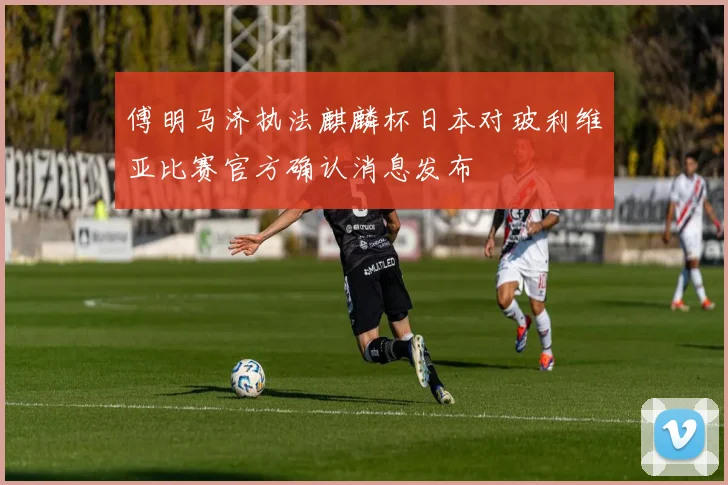 傅明马济执法麒麟杯日本对玻利维亚比赛官方确认消息发布